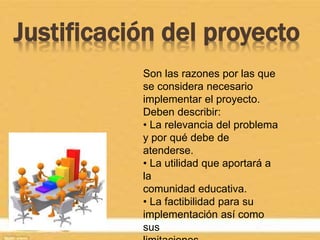 Justificación del proyecto
Son las razones por las que
se considera necesario
implementar el proyecto.
Deben describir:
• La relevancia del problema
y por qué debe de
atenderse.
• La utilidad que aportará a
la
comunidad educativa.
• La factibilidad para su
implementación así como
sus
 