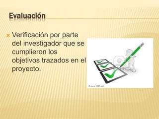 Evaluación
 Verificación por parte
del investigador que se
cumplieron los
objetivos trazados en el
proyecto.
 