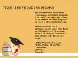 TÉCNICAS DE RECOLECCIÓN DE DATOS
Son procedimientos o actividades
realizadas con el propósito de recabar
la información necesaria para el logro
de los objetivos de una investigación.
Se refiere al cómo recoger los datos.
Están relacionados con la
operacionalización que se hace de las
variables / categorías /dimensiones;
es decir, las instancias para llevar a
cabo tal recolección de data en el
estudio.
PRINCIPALES TÉCNICAS DE
RECOLECCIÓN DE DATOS
Observación.
Entrevista.
Encuesta.
 