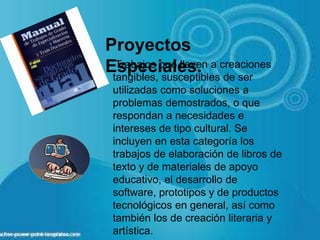 Proyectos
Especiales.Trabajos que lleven a creaciones
tangibles, susceptibles de ser
utilizadas como soluciones a
problemas demostrados, o que
respondan a necesidades e
intereses de tipo cultural. Se
incluyen en esta categoría los
trabajos de elaboración de libros de
texto y de materiales de apoyo
educativo, el desarrollo de
software, prototipos y de productos
tecnológicos en general, así como
también los de creación literaria y
artística.
 