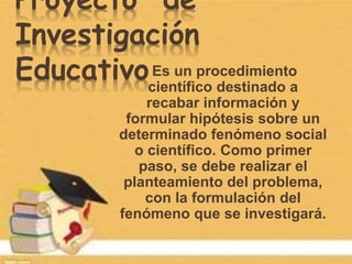 Proyecto de
Investigación
EducativoEs un procedimiento
científico destinado a
recabar información y
formular hipótesis sobre un
determinado fenómeno social
o científico. Como primer
paso, se debe realizar el
planteamiento del problema,
con la formulación del
fenómeno que se investigará.
 