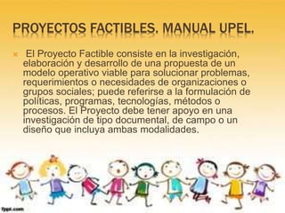 PROYECTOS FACTIBLES. MANUAL UPEL.
 El Proyecto Factible consiste en la investigación,
elaboración y desarrollo de una propuesta de un
modelo operativo viable para solucionar problemas,
requerimientos o necesidades de organizaciones o
grupos sociales; puede referirse a la formulación de
políticas, programas, tecnologías, métodos o
procesos. El Proyecto debe tener apoyo en una
investigación de tipo documental, de campo o un
diseño que incluya ambas modalidades.
 