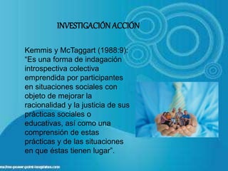 Kemmis y McTaggart (1988:9):
“Es una forma de indagación
introspectiva colectiva
emprendida por participantes
en situaciones sociales con
objeto de mejorar la
racionalidad y la justicia de sus
prácticas sociales o
educativas, así como una
comprensión de estas
prácticas y de las situaciones
en que éstas tienen lugar”.
INVESTIGACIÓNACCIÓN
 