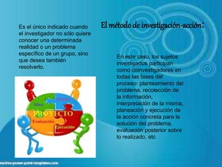 En este caso, los sujetos
investigados participan
como coinvestigadores en
todas las fases del
proceso: planteamiento del
problema, recolección de
la información,
interpretación de la misma,
planeación y ejecución de
la acción concreta para la
solución del problema,
evaluación posterior sobre
lo realizado, etc
Es el único indicado cuando
el investigador no sólo quiere
conocer una determinada
realidad o un problema
específico de un grupo, sino
que desea también
resolverlo.
El métodode investigación-acción:
 