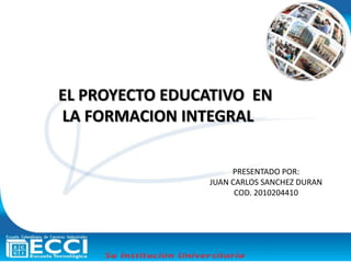 EL PROYECTO EDUCATIVO  EN  LA FORMACION INTEGRAL PRESENTADO POR: JUAN CARLOS SANCHEZ DURAN COD. 2010204410 