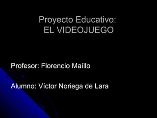 Proyecto Educativo:
          EL VIDEOJUEGO



Profesor: Florencio Maíllo

Alumno: Víctor Noriega de Lara
 