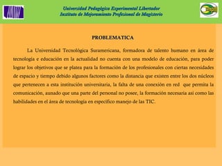 Universidad Pedagógica Experimental Libertador Instituto de Mejoramiento Profesional de Magisterio PROBLEMATICA  La Universidad Tecnológica Suramericana, formadora de talento humano en área de tecnología e educación en la actualidad no cuenta con una modelo de educación, para poder lograr los objetivos que se platea para la formación de los profesionales con ciertas necesidades de espacio y tiempo debido algunos factores como la distancia que existen entre los dos núcleos que pertenecen a esta institución universitaria, la falta de una conexión en red  que permita la comunicación, aunado que una parte del personal no posee, la formación necesaria así como las habilidades en el área de tecnología en específico manejo de las TIC.  