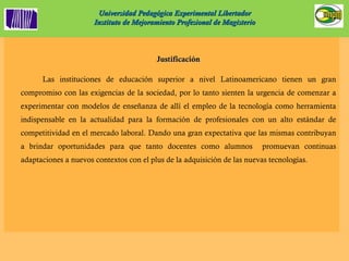 Universidad Pedagógica Experimental Libertador Instituto de Mejoramiento Profesional de Magisterio Justificación Las instituciones de educación superior a nivel Latinoamericano tienen un gran compromiso con las exigencias de la sociedad, por lo tanto sienten la urgencia de comenzar a experimentar con modelos de enseñanza de allí el empleo de la tecnología como herramienta indispensable en la actualidad para la formación de profesionales con un alto estándar de competitividad en el mercado laboral. Dando una gran expectativa que las mismas contribuyan a brindar oportunidades para que tanto docentes como alumnos  promuevan continuas adaptaciones a nuevos contextos con el plus de la adquisición de las nuevas tecnologías. 