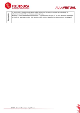 Conclusión

La planificación y ejecución del proyecto está en función con los niveles y ritmos de aprendizajes de los
estudiantes considerando sus intereses y saberes previos.
Asimismo a través de estrategias metodológicas y el empleo de los recursos TIC, se logra despertar en los niños
el interés por la lectura, un mejor nivel de comprensión lectora y la producción de sus textos en forma digital.

DIGETE – Dirección Pedagógica – Ingrid Romero

 