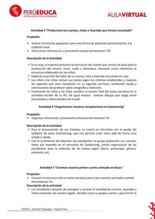 Actividad 3 “Producimos los cuentos, mitos o leyendas que hemos escuchado”
Propósito:
 Valorar la historias populares como una forma de expresión pertenecientes a la
tradición local
 Seleccionar información y presentarla usando herramientas TIC
Descripción de la Actividad
 En el aula, el maestro presenta la estructura del cuento que servirá de base para la
producción del mismo: inicio, nudo y desenlace, tomando como referencia la
estructura elaborada con los niños.
 Elaboran el primer borrador de su cuento, mito o leyenda escuchada en casa.
 Los niños y las niñas revisan sus textos según los criterios establecidos y mejoran
los aspectos que sean necesarios en su segunda escritura, recibiendo ayuda y
orientaciones del profesor sobre ortografía y redacción.
 Finalmente los niños y las niñas escriben la versión final del texto narrativo en la
actividad escribir de su XO. De igual manera realizan dibujos que luego serán
escaneados o seleccionados de la web.
Actividad 4 “Organizamos nuestras recopilaciones en Exelearning”
Propósito:
 Organizar información y presentarla utilizando herramientas TIC
Descripción de la actividad
 Para la presentación de sus historias se creará un micrositio con la ayuda del
software de autor ExeLearning, que nos permite crear sitios web de forma muy
simple y rápida.
 Con la orientación del docente, los estudiantes en grupo publicarán sus cuentos,
mitos y/o leyendas en el micrositio de Exelearning, previa organización de los
estudiantes para la selección de los textos según Época, personajes, género,
extensión, etc.

Actividad 5 “Creamos nuestro primer cuento animado en Etoys ”
Propósito:
 Conocer la estructura de un texto narrativo para crear cuentos animados usando
herramientas Tic.
Descripción de la actividad:
 Los estudiantes después de averiguar y conocer la variedad de cuentos, leyendas y
mitos existentes de nuestra región, deciden crear su propio cuento y para tal fin la

DIGETE – Dirección Pedagógica – Ingrid Romero

 