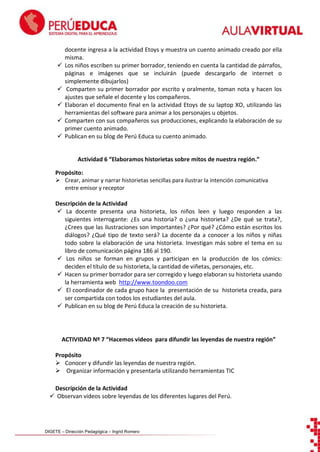 






docente ingresa a la actividad Etoys y muestra un cuento animado creado por ella
misma.
Los niños escriben su primer borrador, teniendo en cuenta la cantidad de párrafos,
páginas e imágenes que se incluirán (puede descargarlo de internet o
simplemente dibujarlos)
Comparten su primer borrador por escrito y oralmente, toman nota y hacen los
ajustes que señale el docente y los compañeros.
Elaboran el documento final en la actividad Etoys de su laptop XO, utilizando las
herramientas del software para animar a los personajes u objetos .
Comparten con sus compañeros sus producciones, explicando la elaboración de su
primer cuento animado.
Publican en su blog de Perú Educa su cuento animado.

Actividad 6 “Elaboramos historietas sobre mitos de nuestra región.”
Propósito:
 Crear, animar y narrar historietas sencillas para ilustrar la intención comunicativa
entre emisor y receptor
Descripción de la Actividad
 La docente presenta una historieta, los niños leen y luego responden a las
siguientes interrogante: ¿Es una historia? o ¿una historieta? ¿De qué se trata?,
¿Crees que las ilustraciones son importantes? ¿Por qué? ¿Cómo están escritos los
diálogos? ¿Qué tipo de texto será? La docente da a conocer a los niños y niñas
todo sobre la elaboración de una historieta. Investigan más sobre el tema en su
libro de comunicación página 186 al 190.
 Los niños se forman en grupos y participan en la producción de los cómics:
deciden el título de su historieta, la cantidad de viñetas, personajes, etc.
 Hacen su primer borrador para ser corregido y luego elaboran su historieta usando
la herramienta web http://www.toondoo.com
 El coordinador de cada grupo hace la presentación de su historieta creada, para
ser compartida con todos los estudiantes del aula.
 Publican en su blog de Perú Educa la creación de su historieta.

ACTIVIDAD Nº 7 “Hacemos videos para difundir las leyendas de nuestra región”
Propósito
 Conocer y difundir las leyendas de nuestra región.
 Organizar información y presentarla utilizando herramientas TIC
Descripción de la Actividad
 Observan videos sobre leyendas de los diferentes lugares del Perú.

DIGETE – Dirección Pedagógica – Ingrid Romero

 