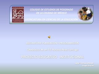 COLEGIO DE ESTUDIOS DE POSGRADO  DE LA CIIUDAD DE MÉXICO LICENCIATURA EN CIENCIAS DE LA EDUCACIÓN ASIGNATURA: PLANEACIÓN Y PROGRAMACIÓN Catedrática: M. en T.E. Rosalba Pérez Santiago PROYECTO EDUCATIVO   INSTITUCIONAL Sede: Temascaltepec Grupo 10-LE-A 