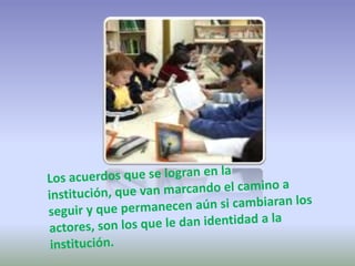 Los acuerdos que se logran en la institución, que van marcando el camino a seguir y que permanecen aún si cambiaran los actores, son los que le dan identidad a la institución. 