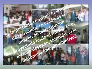 Es importante construir la visión de la escuela. La visión es la imagen de la institución proyectada hacia el futuro. Es la escuela deseada, también se la denomina imagen-objetivo. 