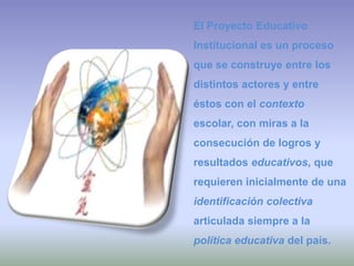 El Proyecto Educativo Institucional es un proceso que se construye entre los distintos actores y entre éstos con el contexto escolar, con miras a la consecución de logros y resultados educativos, que requieren inicialmente de una identificación colectiva articulada siempre a la política educativa del país. 