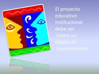 El proyecto educativo institucional debe ser Como un objeto de Conocimiento