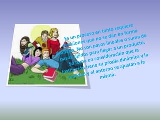 Es un proceso en tanto requiere decisiones que no se dan en forma acabada. No son pasos lineales o suma de pasos rígidos para llegar a un producto. Se toma en consideración que la institución tiene su propia dinámica y la realidad y el entorno se ajustan a la misma. 
