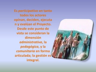Es participativo en tanto todos los actores opinan, deciden, ejecutan y evalúan el Proyecto. Desde este punto de vista se consideran la dimensión administrativa, la pedagógica, y la comunitaria en forma articulada; la gestión es integral. 