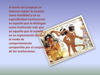 A través del proyecto se Interesa captar la escuela como totalidad y en su especificidad institucional; en aquello que la distingue como institución más que en aquello que la asimila en su organización formal al modo de comportamiento compartido por el conjunto de las instituciones.