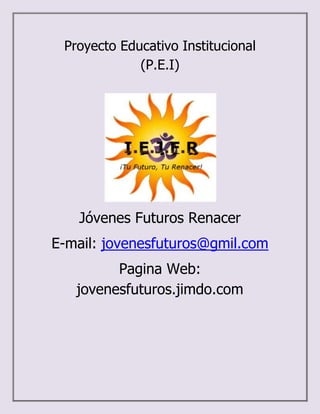 Proyecto Educativo Institucional
             (P.E.I)




   Jóvenes Futuros Renacer
E-mail: jovenesfuturos@gmil.com
         Pagina Web:
   jovenesfuturos.jimdo.com
 