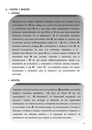 4.- VISIÓN Y MISIÓN
   VISIÓN


     Aspiramos que nuestra instituci educativa cuente con el apoyo de la
     comunidad en lo t 馗 nico, pedagico y econico; que los alumnos eleven
     su rendimiento acad 駑 ico y que sean entes responsables, honestos,
     solidarios, emprendedores con esp 叝 itu cr 咜 ico; que haya excelentes
     relaciones humanas en la organizaci de la comunidad educativa
     institucional y que todos demuestren inter 駸 por trabajar en equipos; que
     el personal docente est�capacitado pedagica, t 馗 nica y human 﨎
     ticamente aplicando pedagog 僘 s innovadoras y creativas a trav 駸 de
     ejecuci de proyectos de aula con contenidos adaptados a la
     realidad socio �econica, geogr 畴 ica y cultural nuestra; fortalecer las
     actividades acad 駑 icas, sociales, culturales y deportivas; que la
     infraestructura f 﨎 ica del plantel est�completamente dotada con
     laboratorios de computaci y conectados a Internet, ciencias naturales,
     audiovisuales e ingl 駸 . Adem 疽         una biblioteca escolar con textos
     actualizados y necesarios para la ampliaci de conocimientos del
     alumnado.


   MISIÓN



     Capacitar el recurso humano de la comunidad de 纏 apotal�y sus recintos
     aledas, formando bachilleres t 馗 nicos en inform 疸 ica, con
     especializaci en      殿 dministraci de Sistemas� impulsando una
     educaci integral que privilegie el desarrollo de las capacidades
     intelectuales, los valores humanos, el desarrollo de destrezas y el servicio a
     la comunidad; a trav 駸 del modelo pedagico constructivista. Fomentar el
     liderazgo, el trabajo en equipo, el desarrollo de la autoestima, imaginaci y
     creatividad, las actitudes positivas y la capacidad de resoluci de
     problemas en los elementos que integran la comunidad educativa.

                                                                                      10
 