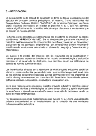 5.- JUSTIFICACIÓN.

El mejoramiento de la calidad de educación es tarea de todos; especialmente del
ejecutor del proceso docente pedagógico, el maestro. Como autoridades del
Colegio Mixto Particular Católico “ZAPOTAL”, de la Vicaría Episcopal de Santa
Elena, estamos interesados en realizar el presente P. E. I. que nos permitirá
mejorar significativamente la calidad educativa que ofertamos a los alumnos que
se educan en nuestro plantel.

Partiendo de los resultados proporcionados por el sistema de medición de logros
académicos “APRENDO” del MEC. Se ha comprobado que a nivel nacional los
maestros evalúan únicamente conocimientos científicos y soslayan, el desarrollo y
evaluación de las destrezas; originándose por consiguiente el bajo rendimiento
académico de los alumnos; sobre todo en el área de Lenguaje y Comunicación; y
Matemáticas.

En cuanto a la utilidad del proyecto con los resultados de la investigación y
nuestra propuesta aspiramos a elaborar un modelo de metodología y evaluación
centrada en el desarrollo de destrezas, que permitan elevar los estándares de
calidad de nuestro currículo escolar.

Los beneficiarios directos de la ejecución de este proyecto educativo serán los
alumnos, padres de familia, personal docente y comunidad en general; en el caso
de los alumnos adquiriendo destrezas que les permitan resolver los problemas de
la vida diaria y de su entorno, así como también fomentar el desarrollo de valores,
actitudes positivas, juicio crítico, creatividad e imaginación, etc.

En lo que respecta a los maestros; nuestro proyecto educativo permitirá ofrecer
orientaciones técnicas y metodologías de cómo deben diseñar y aplicar el proceso
de enseñanza – aprendizaje en relación con el desarrollo de destrezas, desde un
punto de vista constructivista.

Por consiguiente creemos modestamente que nuestro P. E. I. tiene una aplicación
práctica trascendental en el fortalecimiento de la creación de una verdadera
cultura de calidad educativa.




                                                                                 11
 