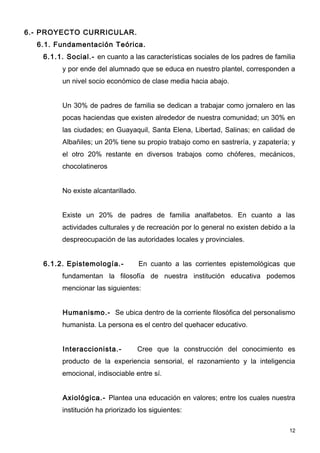 6.- PROYECTO CURRICULAR.
  6.1. Fundamentación Teórica.
    6.1.1. Social.- en cuanto a las características sociales de los padres de familia
          y por ende del alumnado que se educa en nuestro plantel, corresponden a
          un nivel socio económico de clase media hacia abajo.


          Un 30% de padres de familia se dedican a trabajar como jornalero en las
          pocas haciendas que existen alrededor de nuestra comunidad; un 30% en
          las ciudades; en Guayaquil, Santa Elena, Libertad, Salinas; en calidad de
          Albañiles; un 20% tiene su propio trabajo como en sastrería, y zapatería; y
          el otro 20% restante en diversos trabajos como chóferes, mecánicos,
          chocolatineros


          No existe alcantarillado.


          Existe un 20% de padres de familia analfabetos. En cuanto a las
          actividades culturales y de recreación por lo general no existen debido a la
          despreocupación de las autoridades locales y provinciales.


    6.1.2. Epistemología.-            En cuanto a las corrientes epistemológicas que
          fundamentan la filosofía de nuestra institución educativa podemos
          mencionar las siguientes:


          Humanismo.- Se ubica dentro de la corriente filosófica del personalismo
          humanista. La persona es el centro del quehacer educativo.


          Interaccionista.-           Cree que la construcción del conocimiento es
          producto de la experiencia sensorial, el razonamiento y la inteligencia
          emocional, indisociable entre sí.


          Axiológica.- Plantea una educación en valores; entre los cuales nuestra
          institución ha priorizado los siguientes:

                                                                                    12
 