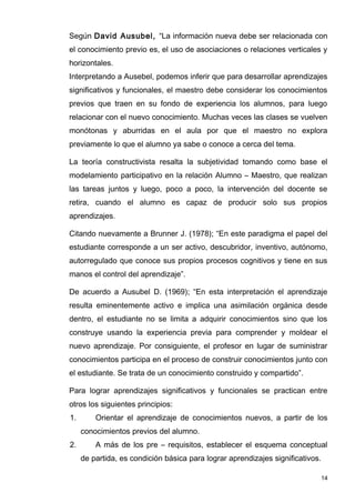 Según David Ausubel, “La información nueva debe ser relacionada con
el conocimiento previo es, el uso de asociaciones o relaciones verticales y
horizontales.
Interpretando a Ausebel, podemos inferir que para desarrollar aprendizajes
significativos y funcionales, el maestro debe considerar los conocimientos
previos que traen en su fondo de experiencia los alumnos, para luego
relacionar con el nuevo conocimiento. Muchas veces las clases se vuelven
monótonas y aburridas en el aula por que el maestro no explora
previamente lo que el alumno ya sabe o conoce a cerca del tema.

La teoría constructivista resalta la subjetividad tomando como base el
modelamiento participativo en la relación Alumno – Maestro, que realizan
las tareas juntos y luego, poco a poco, la intervención del docente se
retira, cuando el alumno es capaz de producir solo sus propios
aprendizajes.

Citando nuevamente a Brunner J. (1978); “En este paradigma el papel del
estudiante corresponde a un ser activo, descubridor, inventivo, autónomo,
autorregulado que conoce sus propios procesos cognitivos y tiene en sus
manos el control del aprendizaje”.

De acuerdo a Ausubel D. (1969); “En esta interpretación el aprendizaje
resulta eminentemente activo e implica una asimilación orgánica desde
dentro, el estudiante no se limita a adquirir conocimientos sino que los
construye usando la experiencia previa para comprender y moldear el
nuevo aprendizaje. Por consiguiente, el profesor en lugar de suministrar
conocimientos participa en el proceso de construir conocimientos junto con
el estudiante. Se trata de un conocimiento construido y compartido”.

Para lograr aprendizajes significativos y funcionales se practican entre
otros los siguientes principios:
1.       Orientar el aprendizaje de conocimientos nuevos, a partir de los
     conocimientos previos del alumno.
2.       A más de los pre – requisitos, establecer el esquema conceptual
     de partida, es condición básica para lograr aprendizajes significativos.

                                                                            14
 