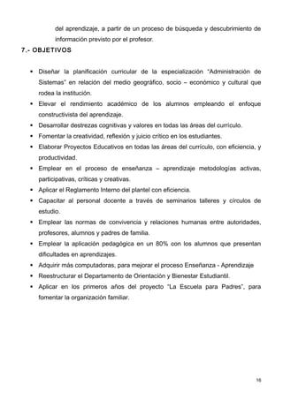 del aprendizaje, a partir de un proceso de búsqueda y descubrimiento de
           información previsto por el profesor.
7.- OBJETIVOS


   Diseñar la planificación curricular de la especialización “Administración de
     Sistemas” en relación del medio geográfico, socio – económico y cultural que
     rodea la institución.
   Elevar el rendimiento académico de los alumnos empleando el enfoque
     constructivista del aprendizaje.
   Desarrollar destrezas cognitivas y valores en todas las áreas del currículo.
   Fomentar la creatividad, reflexión y juicio crítico en los estudiantes.
   Elaborar Proyectos Educativos en todas las áreas del currículo, con eficiencia, y
     productividad.
   Emplear en el proceso de enseñanza – aprendizaje metodologías activas,
     participativas, críticas y creativas.
   Aplicar el Reglamento Interno del plantel con eficiencia.
   Capacitar al personal docente a través de seminarios talleres y círculos de
     estudio.
   Emplear las normas de convivencia y relaciones humanas entre autoridades,
     profesores, alumnos y padres de familia.
   Emplear la aplicación pedagógica en un 80% con los alumnos que presentan
     dificultades en aprendizajes.
   Adquirir más computadoras, para mejorar el proceso Enseñanza - Aprendizaje
   Reestructurar el Departamento de Orientación y Bienestar Estudiantil.
   Aplicar en los primeros años del proyecto “La Escuela para Padres”, para
     fomentar la organización familiar.




                                                                                   16
 