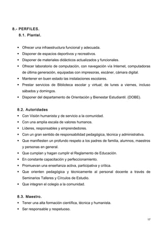 8.- PERFILES.
   8.1. Plantel.


   Ofrecer una infraestructura funcional y adecuada.
   Disponer de espacios deportivos y recreativos.
   Disponer de materiales didácticos actualizados y funcionales.
   Ofrecer laboratorio de computación, con navegación vía Internet, computadoras
     de última generación, equipadas con impresoras, escáner, cámara digital.
   Mantener en buen estado las instalaciones escolares.
   Prestar servicios de Biblioteca escolar y virtual; de lunes a viernes, incluso
     sábados y domingos.
   Disponer del departamento de Orientación y Bienestar Estudiantil. (DOBE).


  8.2. Autoridades
   Con Visión humanista y de servicio a la comunidad.
   Con una amplia escala de valores humanos.
   Líderes, responsables y emprendedores.
   Con un gran sentido de responsabilidad pedagógica, técnica y administrativa.
   Que manifiesten un profundo respeto a los padres de familia, alumnos, maestros
     y personas en general.
   Que cumplan y hagan cumplir el Reglamento de Educación.
   En constante capacitación y perfeccionamiento.
   Promuevan una enseñanza activa, participativa y crítica.
   Que orienten pedagógica y técnicamente al personal docente a través de
     Seminarios Talleres y Círculos de Estudio.
   Que integren el colegio a la comunidad.


  8.3. Maestro.
   Tener una alta formación científica, técnica y humanista.
   Ser responsable y respetuoso.

                                                                                   17
 