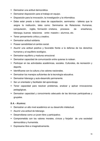  Demostrar una actitud democrática.
 Demostrar disposición para el trabajo en equipo.
 Disposición para la innovación, la investigación y la informática.
 Debe estar presto a toda clase de capacitación, seminarios - talleres que le
   asigne la institución, tales como: Seminarios de Relaciones Humanas,
   computación,     inglés, formación cristiana,     procesos      de    enseñanza,
   liderazgo, buenas relaciones    entre maestro – alumnos, etc.
 Tener pensamiento crítico y creativo.
 Demostrar actitud solidaria.
 Poseer sensibilidad al cambio social.
 Asumir una actitud positiva y favorable frente a la defensa de los derechos
   humanos y al equilibrio ecológico.
 Demostrar equilibrio y madurez emocional.
 Demostrar capacidad de comunicación entre quienes lo rodean.
 Participar en las actividades académicas, sociales. Culturales, de recreación y
   deporte.
 Identificarse con la cultura y los valores nacionales.
 Demostrar los manejos suficientes de la tecnología educativa.
 Demostrar liderazgo y auto-desarrollo permanente.
 Ser un orientador y facilitador del aprendizaje.
 Tener capacidad para resolver problemas, analizar y aplicar innovaciones
   pedagógicas.
 Demostrar capacidad y conocimiento adecuado de las técnicas participativas y
   grupales.

8.4.- Alumno:
 Demostrar un alto nivel académico en su desarrollo intelectual.
 Asumir una actitud de liderazgo.
 Desarrollarse como un joven libre y participativo.
 Comprometido con los valores morales, cívicos y forjador          de una sociedad
   democrática y humanista.
 Expresarse libre e imaginativamente.


                                                                                 18
 