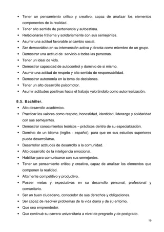  Tener un pensamiento crítico y creativo, capaz de analizar los elementos
   componentes de la realidad.
 Tener alto sentido de pertenencia y autoestima.
 Relacionarse fraterna y solidariamente con sus semejantes.
 Asumir una actitud favorable al cambio social.
 Ser democrático en su intervención activa y directa como miembro de un grupo.
 Demostrar una actitud de servicio a todas las personas.
 Tener un ideal de vida.
 Demostrar capacidad de autocontrol y dominio de si mismo.
 Asumir una actitud de respeto y alto sentido de responsabilidad.
 Demostrar autonomía en la toma de decisiones.
 Tener un alto desarrollo psicomotor.
 Asumir actitudes positivas hacia el trabajo valorándolo como autorrealización.

8.5. Bachiller.
 Alto desarrollo académico.
 Practicar los valores como respeto, honestidad, identidad, liderazgo y solidaridad
   con sus semejantes.
 Demostrar conocimientos teóricos – prácticos dentro de su especialización.
 Dominio de un idioma (inglés - español), para que en sus estudios superiores
   pueda desarrollarse.
 Desarrollar actitudes de desarrollo a la comunidad.
 Alto desarrollo de la inteligencia emocional.
 Habilitar para comunicarse con sus semejantes.
 Tener un pensamiento crítico y creativo, capaz de analizar los elementos que
   componen la realidad.
 Altamente competitivo y productivo.
 Poseer metas y expectativas en su desarrollo personal, profesional y
   comunitario.
 Ser un buen ciudadano, conocedor de sus derechos y obligaciones.
 Ser capaz de resolver problemas de la vida diaria y de su entorno.
 Que sea emprendedor.
 Que continué su carrera universitaria a nivel de pregrado y de postgrado.
                                                                                   19
 