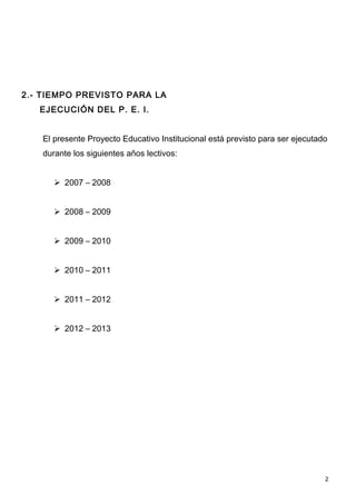 2.- TIEMPO PREVISTO PARA LA
   EJECUCIÓN DEL P. E. I.


   El presente Proyecto Educativo Institucional está previsto para ser ejecutado
   durante los siguientes años lectivos:


       2007 – 2008


       2008 – 2009


       2009 – 2010


       2010 – 2011


       2011 – 2012


       2012 – 2013




                                                                               2
 