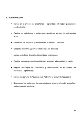 9.- ESTRATEGIAS.


     Aplicar en el proceso de enseñanza - aprendizaje el modelo pedagógico
       constructivista.


     Emplear los métodos de enseñanza problemática y técnicas de participación
       activa.


     Desarrollar las destrezas que constan en la Reforma Curricular.


     Capacitar constante y permanentemente a los docentes.


     Aplicar un sistema de evaluación centrado en procesos.


     Emplear recursos y materiales didácticos aplicados a la realidad del medio.


     Emplear tecnología de información y comunicación en el proceso de
       enseñanza – aprendizaje.


     Aplicar el programa de “Escuela para Padres” a la comunidad educativa.


     Seleccionar los contenidos de aprendizajes de acuerdo al medio geográfico,
       socioeconómico y cultural.




                                                                                    20
 