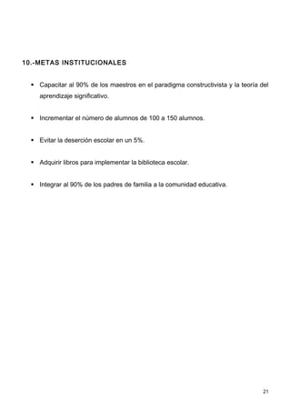 10.-METAS INSTITUCIONALES


   Capacitar al 90% de los maestros en el paradigma constructivista y la teoría del
     aprendizaje significativo.


   Incrementar el número de alumnos de 100 a 150 alumnos.


   Evitar la deserción escolar en un 5%.


   Adquirir libros para implementar la biblioteca escolar.


   Integrar al 90% de los padres de familia a la comunidad educativa.




                                                                                  21
 