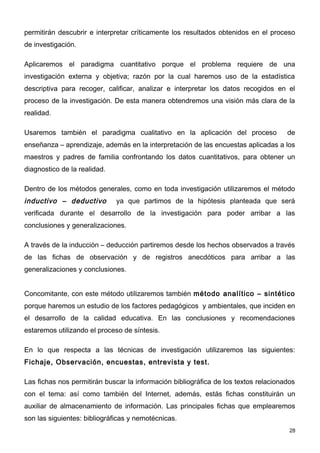 permitirán descubrir e interpretar críticamente los resultados obtenidos en el proceso
de investigación.

Aplicaremos el paradigma cuantitativo porque el problema requiere de una
investigación externa y objetiva; razón por la cual haremos uso de la estadística
descriptiva para recoger, calificar, analizar e interpretar los datos recogidos en el
proceso de la investigación. De esta manera obtendremos una visión más clara de la
realidad.

Usaremos también el paradigma cualitativo en la aplicación del proceso               de
enseñanza – aprendizaje, además en la interpretación de las encuestas aplicadas a los
maestros y padres de familia confrontando los datos cuantitativos, para obtener un
diagnostico de la realidad.

Dentro de los métodos generales, como en toda investigación utilizaremos el método
inductivo – deductivo         ya que partimos de la hipótesis planteada que será
verificada durante el desarrollo de la investigación para poder arribar a las
conclusiones y generalizaciones.

A través de la inducción – deducción partiremos desde los hechos observados a través
de las fichas de observación y de registros anecdóticos para arribar a las
generalizaciones y conclusiones.


Concomitante, con este método utilizaremos también método analítico – sintético
porque haremos un estudio de los factores pedagógicos y ambientales, que inciden en
el desarrollo de la calidad educativa. En las conclusiones y recomendaciones
estaremos utilizando el proceso de síntesis.

En lo que respecta a las técnicas de investigación utilizaremos las siguientes:
Fichaje, Observación, encuestas, entrevista y test.

Las fichas nos permitirán buscar la información bibliográfica de los textos relacionados
con el tema: así como también del Internet, además, estás fichas constituirán un
auxiliar de almacenamiento de información. Las principales fichas que emplearemos
son las siguientes: bibliográficas y nemotécnicas.
                                                                                      28
 