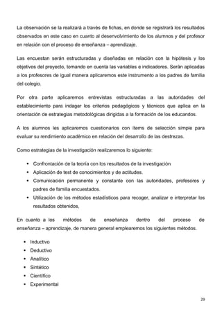 La observación se la realizará a través de fichas, en donde se registrará los resultados
observados en este caso en cuanto al desenvolvimiento de los alumnos y del profesor
en relación con el proceso de enseñanza – aprendizaje.

Las encuestan serán estructuradas y diseñadas en relación con la hipótesis y los
objetivos del proyecto, tomando en cuenta las variables e indicadores. Serán aplicadas
a los profesores de igual manera aplicaremos este instrumento a los padres de familia
del colegio.

Por otra parte aplicaremos entrevistas estructuradas a las autoridades del
establecimiento para indagar los criterios pedagógicos y técnicos que aplica en la
orientación de estrategias metodológicas dirigidas a la formación de los educandos.

A los alumnos les aplicaremos cuestionarios con ítems de selección simple para
evaluar su rendimiento académico en relación del desarrollo de las destrezas.

Como estrategias de la investigación realizaremos lo siguiente:

     Confrontación de la teoría con los resultados de la investigación
     Aplicación de test de conocimientos y de actitudes.
     Comunicación permanente y constante con las autoridades, profesores y
        padres de familia encuestados.
     Utilización de los métodos estadísticos para recoger, analizar e interpretar los
        resultados obtenidos,

En cuanto a los      métodos      de     enseñanza     dentro     del     proceso     de
enseñanza – aprendizaje, de manera general emplearemos los siguientes métodos.

    Inductivo
    Deductivo
    Analítico
    Sintético
    Científico
    Experimental


                                                                                      29
 