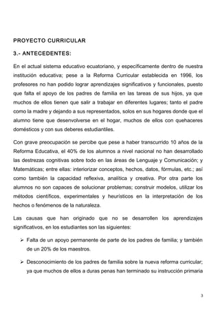 PROYECTO CURRICULAR

3.- ANTECEDENTES:

En el actual sistema educativo ecuatoriano, y específicamente dentro de nuestra
institución educativa; pese a la Reforma Curricular establecida en 1996, los
profesores no han podido lograr aprendizajes significativos y funcionales, puesto
que falta el apoyo de los padres de familia en las tareas de sus hijos, ya que
muchos de ellos tienen que salir a trabajar en diferentes lugares; tanto el padre
como la madre y dejando a sus representados, solos en sus hogares donde que el
alumno tiene que desenvolverse en el hogar, muchos de ellos con quehaceres
domésticos y con sus deberes estudiantiles.

Con grave preocupación se percibe que pese a haber transcurrido 10 años de la
Reforma Educativa, el 40% de los alumnos a nivel nacional no han desarrollado
las destrezas cognitivas sobre todo en las áreas de Lenguaje y Comunicación; y
Matemáticas; entre ellas: interiorizar conceptos, hechos, datos, fórmulas, etc.; así
como también la capacidad reflexiva, analítica y creativa. Por otra parte los
alumnos no son capaces de solucionar problemas; construir modelos, utilizar los
métodos científicos, experimentales y heurísticos en la interpretación de los
hechos o fenómenos de la naturaleza.

Las causas que han originado que no se desarrollen los aprendizajes
significativos, en los estudiantes son las siguientes:

    Falta de un apoyo permanente de parte de los padres de familia; y también
      de un 20% de los maestros.

    Desconocimiento de los padres de familia sobre la nueva reforma curricular;
      ya que muchos de ellos a duras penas han terminado su instrucción primaria



                                                                                   3
 