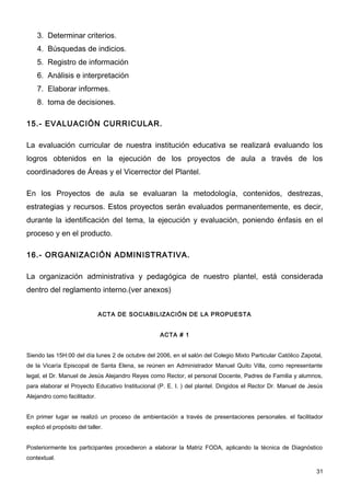3. Determinar criterios.
    4. Búsquedas de indicios.
    5. Registro de información
    6. Análisis e interpretación
    7. Elaborar informes.
    8. toma de decisiones.

15.- EVALUACIÓN CURRICULAR.

La evaluación curricular de nuestra institución educativa se realizará evaluando los
logros obtenidos en la ejecución de los proyectos de aula a través de los
coordinadores de Áreas y el Vicerrector del Plantel.

En los Proyectos de aula se evaluaran la metodología, contenidos, destrezas,
estrategias y recursos. Estos proyectos serán evaluados permanentemente, es decir,
durante la identificación del tema, la ejecución y evaluación, poniendo énfasis en el
proceso y en el producto.

16.- ORGANIZACIÓN ADMINISTRATIVA.

La organización administrativa y pedagógica de nuestro plantel, está considerada
dentro del reglamento interno.(ver anexos)


                              ACTA DE SOCIABILIZACIÓN DE LA PROPUESTA


                                                   ACTA # 1


Siendo las 15H:00 del día lunes 2 de octubre del 2006, en el salón del Colegio Mixto Particular Católico Zapotal,
de la Vicaría Episcopal de Santa Elena, se reúnen en Administrador Manuel Quito Villa, como representante
legal, el Dr. Manuel de Jesús Alejandro Reyes como Rector, el personal Docente, Padres de Familia y alumnos,
para elaborar el Proyecto Educativo Institucional (P. E. I. ) del plantel. Dirigidos el Rector Dr. Manuel de Jesús
Alejandro como facilitador.


En primer lugar se realizó un proceso de ambientación a través de presentaciones personales. el facilitador
explicó el propósito del taller.


Posteriormente los participantes procedieron a elaborar la Matriz FODA, aplicando la técnica de Diagnóstico
contextual.

                                                                                                               31
 