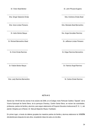 Sr. Victor Abad Borbor                                                         Sr. John Pihuave Eugenio


____________________________                                                     ______________________________
   Srta. Ginger Sabando Orrala                                                        Srta. Andreina Orrala Abad


____________________________                                                     ______________________________
   Srta. Irene Lindao Floreano                                                   Srta. Marisela Abad Bernardino


____________________________                                                     ______________________________
     Sr. Isidro Borbor Baque                                                     Sra. Angie González Ramírez


___________________________                                                      ______________________________
 Sr. Richard Bernardino Abad                                                       Sr. Jefferson Lindao Floreano




___________________________                                                      ______________________________
    Sr. Erick Orrala Ramírez                                                      Sr. Edgar Ramírez Bernardino




___________________________                                                      ______________________________
   Sr. Fabián Borbor Baque                                                          Sr. Fabricio Ángel Ramírez




___________________________                                                      ______________________________
 Srta. Lady Ramírez Bernardino                                                        Sr. Carlos Orrala Ramírez




                                                    ACTA # 2


Siendo las 13H:00 del día viernes 6 de octubre del 2006, en el Colegio mixto Particular Católico “Zapotal”, de la
Vicaría Episcopal de Santa Elena, de la parroquia Chanduy, Cantón Santa Elena, se reúnen las autoridades,
profesores, padres de familia y alumnos; para seguir elaborando el Proyecto Educativo Institucional (P. E. I. ), del
plantel. Dirigidos por el Rector, Dr. Manuel Alejandro Reyes, Facilitador.


En primer lugar, a través de talleres grupales los maestros padres de familia y alumnos elaboraron la VISIÓN
del plantel para después de seis años, recopilando ideas de cada uno de ellos.



                                                                                                                  34
 