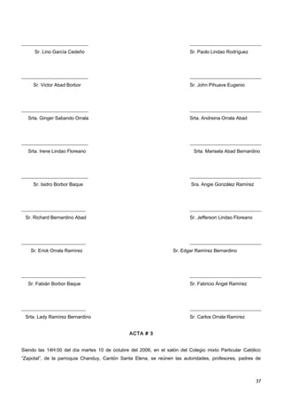 ____________________________                                              ______________________________
     Sr. Lino García Cedeño                                               Sr. Paolo Lindao Rodríguez




____________________________                                              ______________________________
     Sr. Victor Abad Borbor                                               Sr. John Pihuave Eugenio




____________________________                                              ______________________________
  Srta. Ginger Sabando Orrala                                             Srta. Andreina Orrala Abad




____________________________                                              ______________________________
  Srta. Irene Lindao Floreano                                               Srta. Marisela Abad Bernardino




____________________________                                              ______________________________
     Sr. Isidro Borbor Baque                                               Sra. Angie González Ramírez




___________________________                                               ______________________________
 Sr. Richard Bernardino Abad                                              Sr. Jefferson Lindao Floreano




___________________________                                               ______________________________
    Sr. Erick Orrala Ramírez                                       Sr. Edgar Ramírez Bernardino




___________________________                                               ______________________________
  Sr. Fabián Borbor Baque                                                 Sr. Fabricio Ángel Ramírez




___________________________                                               ______________________________
 Srta. Lady Ramírez Bernardino                                            Sr. Carlos Orrala Ramírez


                                               ACTA # 3


Siendo las 14H:00 del día martes 10 de octubre del 2006, en el salón del Colegio mixto Particular Católico
“Zapotal”, de la parroquia Chanduy, Cantón Santa Elena, se reúnen las autoridades, profesores, padres de



                                                                                                          37
 