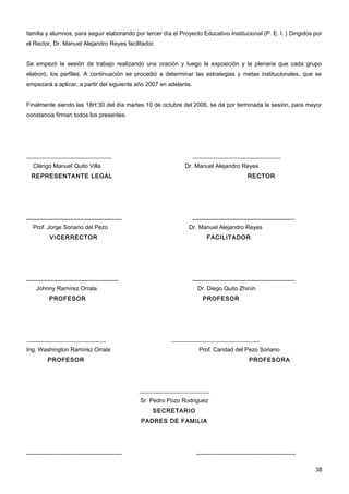 familia y alumnos, para seguir elaborando por tercer día el Proyecto Educativo Institucional (P. E. I. ) Dirigidos por
el Rector, Dr. Manuel Alejandro Reyes facilitador.


Se empezó la sesión de trabajo realizando una oración y luego la exposición y la plenaria que cada grupo
elaboró, los perfiles. A continuación se procedió a determinar las estrategias y metas institucionales, que se
empezará a aplicar, a partir del siguiente año 2007 en adelante.


Finalmente siendo las 18H:30 del día martes 10 de octubre del 2006, se da por terminada la sesión, para mayor
constancia firman todos los presentes.




_____________________________                                      ______________________________
  Clérigo Manuel Quito Villa                                   Dr. Manuel Alejandro Reyes
 REPRESENTANTE LEGAL                                                                    RECTOR




____________________________                                       ______________________________
  Prof. Jorge Soriano del Pezo                                  Dr. Manuel Alejandro Reyes
         VICERRECTOR                                                    FACILITADOR




___________________________                                        ______________________________
   Johnny Ramírez Orrala                                            Dr. Diego Quito Zhinín
         PROFESOR                                                     PROFESOR




___________________________                               ______________________________
Ing. Washington Ramírez Orrala                                       Prof. Caridad del Pezo Soriano
        PROFESOR                                                                        PROFESORA




                                             ________________________
                                             Sr. Pedro Pozo Rodriguez
                                                  SECRETARIO
                                             PADRES DE FAMILIA




____________________________                                        _____________________________


                                                                                                                   38
 