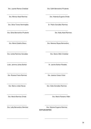 Sra. Juanita Ramos Cristóbal            Sra. Edith Bernardino Prudente


____________________________           _____________________________
  Sra. Mónica Abad Ramírez                  Sra. Holanda Eugenio Orrala


____________________________           _____________________________
 Sra. Silvia Torres Hermnejildo           Sr. Pedro González Ramírez


___________________________            _____________________________
Sra. Silvia Bernardino Prudente                     Sra. Katty Abad Ramírez




__________________________             _____________________________
  Sra. María Cedeño Bravo                Sra. Mariana Reyes Bernardino




__________________________             _____________________________
Sra. Lérida Ramírez González                 Sra. Gloria Villón Cristóbal




__________________________            ______________________________
Lcda. Janinna Láinez Borbor               Sr. Jacinto Borbor Rosales




__________________________            ______________________________
 Sra. Roxana Freire Ramírez              Sra. Jessica Cacao Víctor




__________________________            ______________________________
  Sra. María Lindao Navas               Sra. Celia González Ramírez




__________________________            ______________________________
 Sra. María Ramírez Orrala                      Sra. María Floreano Villón




__________________________            ______________________________
Sra. Letty Bernardino Sánchez           Sra. Dolores Eugenio Ramírez
                                  ESTUDIANTES




____________________________          ______________________________


                                                                              39
 