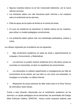  Algunos maestros todavía no se han involucrado totalmente, con la nueva
      reforma curricular.
   Los directores deben con más frecuencia pedir informes a los maestros
      sobre el rendimiento de los alumnos.


   Falta de apoyo de los padre de familia en el control de tareas.


   Un poco de resistencia de abandonar el método caduco de los maestros,
      para utilizar un modelo pedagógico constructivista.


   Los profesores deben aplicar más una metodología participativa, creativa y
      crítica.


Los efectos originados por el problema son los siguientes:


          Bajo rendimiento académico en todas las áreas y específicamente en
      Lenguaje y Comunicación, y Matemáticas.


          Los alumnos no pueden resolver problemas de la vida diaria, porque se
      convierten en memoristas, es decir en repetidores de conocimientos.


          Los educandos no realizan experimentos e investigaciones por falta de
      conocimiento de los padres, por que ellos no ven como una necesidad, no
      investigan no consultan, no utilizan Internet.


          Realización de pocas prácticas de taller sobre todo en el Área Técnica
      de informática, factor tiempo.

  Frente a esta situación relacionada con el rendimiento académico de los
  alumnos y un ajuste pedagógico de los educandos; las autoridades del Colegio
  Mixto Particular Católico “ZAPOTAL”, hemos creído necesario elaborar este

                                                                                4
 
