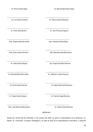 Sr. Ronny Orrala Abad                                      Sr. Manuel Bernardino Abad




____________________________                         ______________________________
      Sr. Lino García Cedeño                              Sr. Paolo Lindao Rodríguez




____________________________                         ______________________________
     Sr. Victor Abad Borbor                                Sr. John Pihuave Eugenio




____________________________                         ______________________________
   Srta. Ginger Sabando Orrala                           Srta. Andreina Orrala Abad




____________________________                         ______________________________
   Srta. Irene Lindao Floreano                             Srta. Marisela Abad Bernardino




____________________________                         ______________________________
     Sr. Isidro Borbor Baque                               Sra. Angie González Ramírez




___________________________                          ______________________________
 Sr. Richard Bernardino Abad                            Sr. Jefferson Lindao Floreano




___________________________                          ______________________________
    Sr. Erick Orrala Ramírez                                 Sr. Edgar Ramírez Bernardino




___________________________                          ______________________________
   Sr. Fabián Borbor Baque                                   Sr. Fabricio Ángel Ramírez




___________________________                          ______________________________
 Srta. Lady Ramírez Bernardino                                    Sr. Carlos Orrala Ramírez


                                                 ACTA # 4


Siendo las 14H:00 del día miércoles 11 de octubre del 2006, se reúne el administrador de la institución, Sr.
Rector, Sr. Vicerrector, el Asesor Pedagógico y el Jefe de área de la especialización Informática, y personal


                                                                                                          40
 