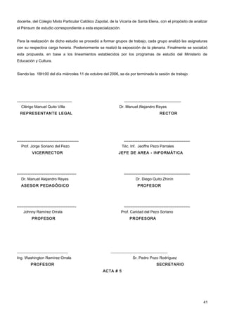 docente, del Colegio Mixto Particular Católico Zapotal, de la Vicaría de Santa Elena, con el propósito de analizar
el Pénsum de estudio correspondiente a esta especialización.


Para la realización de dicho estudio se procedió a formar grupos de trabajo, cada grupo analizó las asignaturas
con su respectiva carga horaria. Posteriormente se realizó la exposición de la plenaria. Finalmente se socializó
esta propuesta, en base a los lineamientos establecidos por los programas de estudio del Ministerio de
Educación y Cultura.


Siendo las 18H:00 del día miércoles 11 de octubre del 2006, se da por terminada la sesión de trabajo




_____________________________                                   ______________________________
  Clérigo Manuel Quito Villa                                 Dr. Manuel Alejandro Reyes
 REPRESENTANTE LEGAL                                                                 RECTOR




____________________________                                    ______________________________
  Prof. Jorge Soriano del Pezo                                 Téc. Inf. Jeoffre Pezo Parrales
        VICERRECTOR                                         JEFE DE AREA - INFORMÁTICA




___________________________                                     ______________________________
  Dr. Manuel Alejandro Reyes                                           Dr. Diego Quito Zhinín
  ASESOR PEDAGÓGICO                                                     PROFESOR




___________________________                                     ______________________________
   Johnny Ramírez Orrala                                       Prof. Caridad del Pezo Soriano
        PROFESOR                                                   PROFESORA




___________________________                             ______________________________
Ing. Washington Ramírez Orrala                                       Sr. Pedro Pozo Rodríguez
        PROFESOR                                                                   SECRETARIO
                                                   ACTA # 5




                                                                                                               41
 