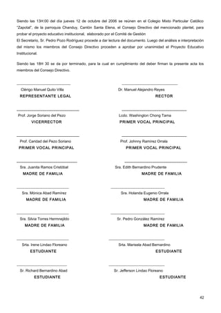 Siendo las 13H:00 del día jueves 12 de octubre del 2006 se reúnen en el Colegio Mixto Particular Católico
“Zapotal”, de la parroquia Chanduy, Cantón Santa Elena, el Consejo Directivo del mencionado plantel, para
probar el proyecto educativo institucional, elaborado por el Comité de Gestión
El Secretario, Sr. Pedro Pozo Rodríguez procede a dar lectura del documento. Luego del análisis e interpretación
del mismo los miembros del Consejo Directivo proceden a aprobar por unanimidad el Proyecto Educativo
Institucional.

Siendo las 18H 30 se da por terminado, para la cual en cumplimiento del deber firman la presente acta los
miembros del Consejo Directivo.


_____________________________                                  ______________________________
  Clérigo Manuel Quito Villa                                 Dr. Manuel Alejandro Reyes
  REPRESENTANTE LEGAL                                                              RECTOR


_____________________________                                  ______________________________
Prof. Jorge Soriano del Pezo                                 Lcdo. Washington Chong Tama
          VICERRECTOR                                         PRIMER VOCAL PRINCIPAL


_____________________________                                  ______________________________
  Prof. Caridad del Pezo Soriano                              Prof. Johnny Ramírez Orrala
 PRIMER VOCAL PRINCIPAL                                           PRIMER VOCAL PRINCIPAL


____________________________                                     _____________________________
  Sra. Juanita Ramos Cristóbal                             Sra. Edith Bernardino Prudente
    MADRE DE FAMILIA                                                       MADRE DE FAMILIA


____________________________                            _____________________________
   Sra. Mónica Abad Ramírez                                    Sra. Holanda Eugenio Orrala
      MADRE DE FAMILIA                                                      MADRE DE FAMILIA


____________________________                            _____________________________
  Sra. Silvia Torres Hermnejildo                            Sr. Pedro González Ramírez
     MADRE DE FAMILIA                                                       MADRE DE FAMILIA


____________________________                           ______________________________
   Srta. Irene Lindao Floreano                               Srta. Marisela Abad Bernardino
         ESTUDIANTE                                                                ESTUDIANTE


___________________________                            ______________________________
  Sr. Richard Bernardino Abad                             Sr. Jefferson Lindao Floreano
           ESTUDIANTE                                                                ESTUDIANTE




                                                                                                             42
 