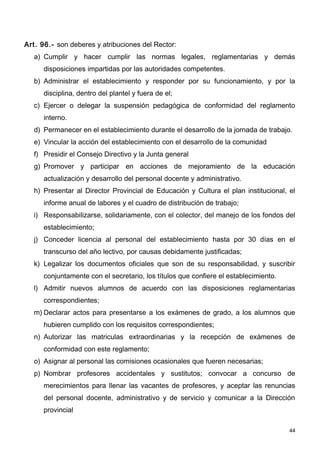 Art. 96.- son deberes y atribuciones del Rector:
   a) Cumplir y hacer cumplir las normas legales, reglamentarias y demás
      disposiciones impartidas por las autoridades competentes.
   b) Administrar el establecimiento y responder por su funcionamiento, y por la
      disciplina, dentro del plantel y fuera de el;
   c) Ejercer o delegar la suspensión pedagógica de conformidad del reglamento
      interno.
   d) Permanecer en el establecimiento durante el desarrollo de la jornada de trabajo.
   e) Vincular la acción del establecimiento con el desarrollo de la comunidad
   f) Presidir el Consejo Directivo y la Junta general
   g) Promover y participar en acciones de mejoramiento de la educación
      actualización y desarrollo del personal docente y administrativo.
   h) Presentar al Director Provincial de Educación y Cultura el plan institucional, el
      informe anual de labores y el cuadro de distribución de trabajo;
   i) Responsabilizarse, solidariamente, con el colector, del manejo de los fondos del
      establecimiento;
   j) Conceder licencia al personal del establecimiento hasta por 30 días en el
      transcurso del año lectivo, por causas debidamente justificadas;
   k) Legalizar los documentos oficiales que son de su responsabilidad, y suscribir
      conjuntamente con el secretario, los títulos que confiere el establecimiento.
   l) Admitir nuevos alumnos de acuerdo con las disposiciones reglamentarias
      correspondientes;
   m) Declarar actos para presentarse a los exámenes de grado, a los alumnos que
      hubieren cumplido con los requisitos correspondientes;
   n) Autorizar las matriculas extraordinarias y la recepción de exámenes de
      conformidad con este reglamento;
   o) Asignar al personal las comisiones ocasionales que fueren necesarias;
   p) Nombrar profesores accidentales y sustitutos; convocar a concurso de
      merecimientos para llenar las vacantes de profesores, y aceptar las renuncias
      del personal docente, administrativo y de servicio y comunicar a la Dirección
      provincial

                                                                                      44
 