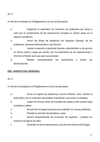 Art. 4


A más de lo indicado en el Reglamento a la Ley de Educación


   a.                  Organizar el calendario de reuniones de profesores por áreas y
         velar por el cumplimiento de las resoluciones tomadas en dichas áreas en el
         aspecto académico.
   b.                  Llevar las fichas de asistencia del Inspector General, de los
         profesores, personal Administrativo y de Servicio.
   c.                  Llamar la atención al personal docente, administrativo y de servicio
         en forma verbal y luego por escrito, por incumplimiento de las disposiciones e
         informar al Rector para que sean sancionadas.
   d.                  Revisar    trimestralmente     los   leccionarios    y   anotar      las
         observaciones.


DEL INSPECTOR GENERAL


Art. 5


A más de lo señalado en el Reglamento a la Ley de educación.


   a.                  Llevar un registro de asistencia y enviar al Rector, Vice – Rector el
         parte diario con la indicación del profesor inasistente y las horas no dictadas.
   b.                  Llegar 30 minutos antes de iniciadas las clases y salir cuando haya
         cumplido su deber.
   c.                  No permitir el ingreso de personas al plantel, sin causa justificada.
   d.                  Presidir la comisión de disciplina y aseo.
   e.                  Asumir temporalmente las funciones de inspector – profesor en
         ausencia de alguno de ellos.
   f.                  Controlar en forma permanente a los alumnos dentro del Colegio.



                                                                                             47
 