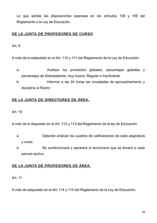 Lo que señale las disposiciones expresas en los artículos 108 y 109 del
   Reglamento a la Ley de Educación.


DE LA JUNTA DE PROFESORES DE CURSO


Art. 9


A más de lo estipulado en el Art. 110 y 111 del Reglamento de la Ley de Educación.


   a.                       Analizar los promedios globales, porcentajes globales y
         porcentajes de Sobresaliente, muy bueno, Regular e Insuficiente.
   b.                       Informar a las 24 horas las novedades de aprovechamiento y
         disciplina al Rector


DE LA JUNTA DE DIRECTORES DE ÁREA.


Art. 10


A más de lo dispuesto en el Art. 112 y 113 del Reglamento de la ley de Educación.


   a.                  Deberán analizar los cuadros de calificaciones de cada asignatura
         y curso.
   b.                  Se confeccionará y aprobará el leccionario que se llevará a cada
         periodo lectivo.


DE LA JUNTA DE PROFESORES DE ÁREA.


Art. 11


A más de estipulado en el Art. 114 y 115 del Reglamento de la Ley de Educación.




                                                                                      49
 